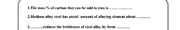 1.The max.% of carbon that can be add to iron is.
2.Medium alloy steel has atotal amount of alloying element about
...........
3. .reduces the brittleness of steel alloy by form ...

