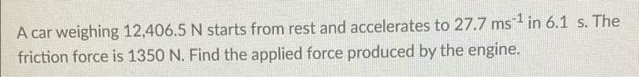A car weighing 12,406.5 N starts from rest and accelerates to 27.7 ms in 6.1 s. The
friction force is 1350 N. Find the applied force produced by the engine.
