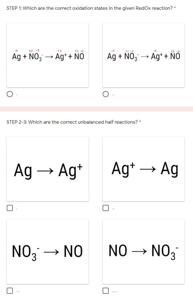 STEP 1: Which are the correct oxidation states in the given RedOx reaction? *
15 -2
41
ta -2
12 -2
Ag + NO, → Ag* + NÓ
Ag + NO, → Ag*+ ÑÓ
STEP 2-3: Which are the correct unbalanced half reactions? *
Ag → Ag*
Ag* –
Ag
NO; →
NO
NO → NO3
*..
....
