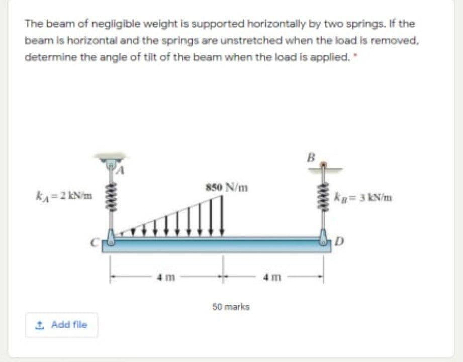 The beam of negligible weight is supported horizontally by two springs. If the
beam is horizontal and the springs are unstretched when the load is removed,
determine the angle of tilt of the beam when the load is applied.
850 N/m
kA=2 kN/m
kg= 3 kN/m
4m
50 marks
1 Add file
