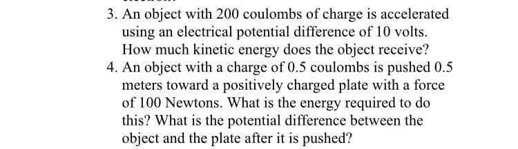 3. An object with 200 coulombs of charge is accelerated
using an electrical potential difference of 10 volts.
How much kinetic energy does the object receive?
4. An object with a charge of 0.5 coulombs is pushed 0.5
meters toward a positively charged plate with a force
of 100 Newtons. What is the energy required to do
this? What is the potential difference between the
object and the plate after it is pushed?
