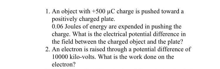 1. An object with +500 µC charge is pushed toward a
positively charged plate.
0.06 Joules of energy are expended in pushing the
charge. What is the electrical potential difference in
the field between the charged object and the plate?
2. An electron is raised through a potential difference of
10000 kilo-volts. What is the work done on the
electron?

