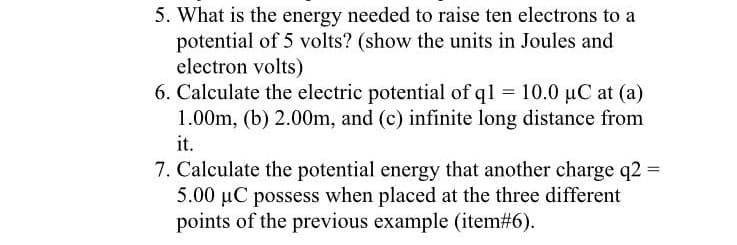 5. What is the energy needed to raise ten electrons to a
potential of 5 volts? (show the units in Joules and
electron volts)
6. Calculate the electric potential of q1 = 10.0 µC at (a)
1.00m, (b) 2.00m, and (c) infinite long distance from
it.
7. Calculate the potential energy that another charge q2 =
5.00 µC possess when placed at the three different
points of the previous example (item#6).
