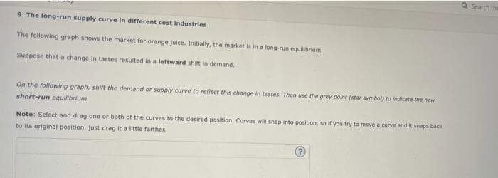 Q Search thi
9. The fong-run supply curve in different cost industries
The following graph shows the market for orange juice. Initially, the market is in a long-run equiibrium,
Suppose that a change in tastes resulted in a leftward shift in demand.
On the following graph, shift the demand or supply curve to reflect this change in tastes. Then use the grey point (star symbol) to indicate the new
short-run equilibrium.
Note: Select and drag one or both of the curves to the desired position. Curves will snap into position, so if you try to move a curve and it snaps back
to its original position, just drag it a little farther.
