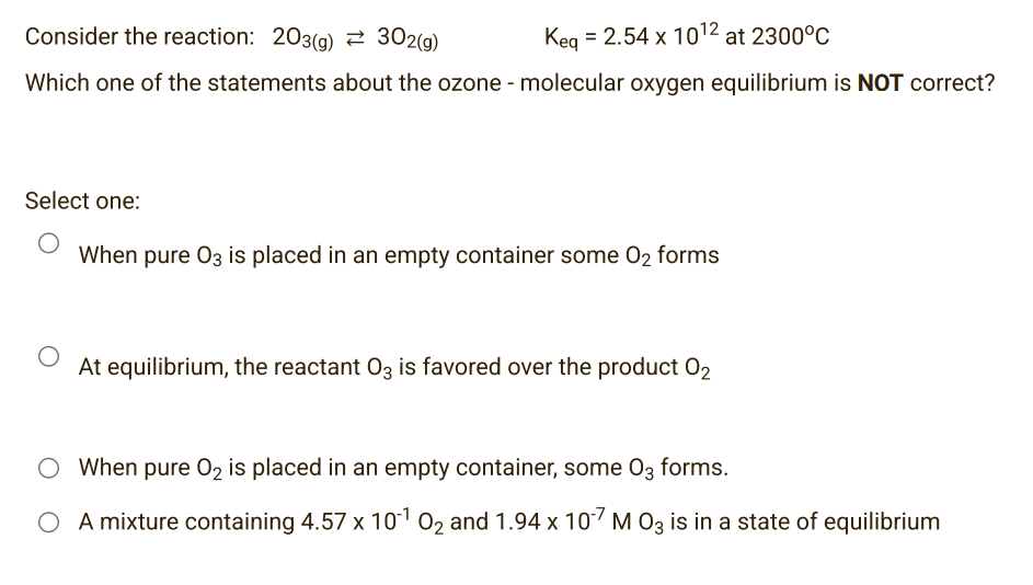 Consider the reaction: 203(g) 302(g)
Keg = 2.54 x 10¹2 at 2300°C
Which one of the statements about the ozone - molecular oxygen equilibrium is NOT correct?
Select one:
When pure 03 is placed in an empty container some O₂ forms
O
At equilibrium, the reactant O3 is favored over the product 02
O When pure O₂ is placed in an empty container, some 03 forms.
O A mixture containing 4.57 x 10¹ 0₂ and 1.94 x 10-7 M 03 is in a state of equilibrium