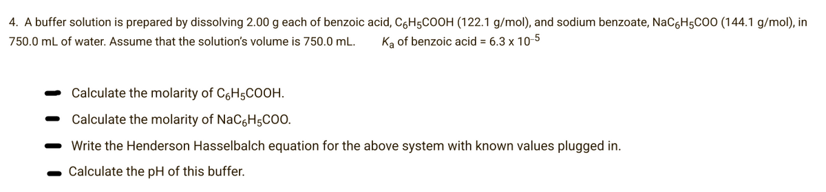 4. A buffer solution is prepared by dissolving 2.00 g each of benzoic acid, C6H5COOH (122.1 g/mol), and sodium benzoate, NaC6H5COO (144.1 g/mol), in
750.0 mL of water. Assume that the solution's volume is 750.0 mL. Ka of benzoic acid = 6.3 x 10-5
Calculate the molarity of C6H5COOH.
Calculate the molarity of NaC6H5CO0.
Write the Henderson Hasselbalch equation for the above system with known values plugged in.
- Calculate the pH of this buffer.