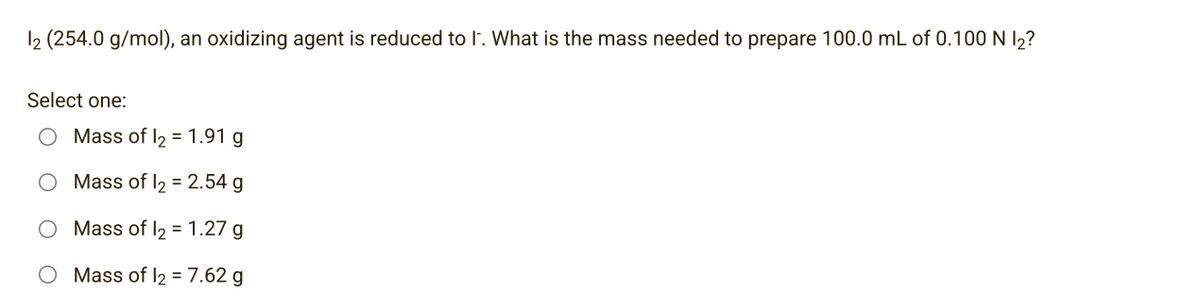 12 (254.0 g/mol), an oxidizing agent is reduced to I. What is the mass needed to prepare 100.0 mL of 0.100 N 1₂?
Select one:
Mass of l₂ = 1.91 g
Mass of 1₂ = 2.54 g
Mass of 1₂ = 1.27 g
Mass of 12 = 7.62 g