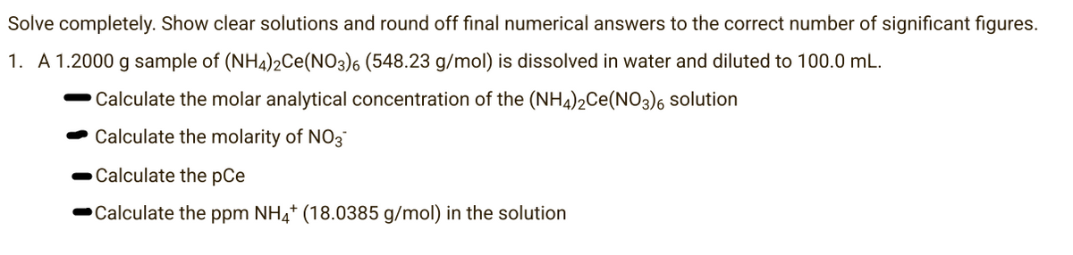 Solve completely. Show clear solutions and round off final numerical answers to the correct number of significant figures.
1. A 1.2000 g sample of (NH4)2Ce(NO3)6 (548.23 g/mol) is dissolved in water and diluted to 100.0 mL.
Calculate the molar analytical concentration of the (NH4)2Ce(NO3)6 solution
Calculate the molarity of NO3
Calculate the pCe
Calculate the ppm NH4+ (18.0385 g/mol) in the solution