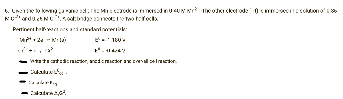 6. Given the following galvanic cell: The Mn electrode is immersed in 0.40 M Mn²+. The other electrode (Pt) is immersed in a solution of 0.35
M Cr³+ and 0.25 M Cr2+. A salt bridge connects the two half cells.
Pertinent half-reactions and standard potentials:
Mn²+ + 2e Mn(s)
Eº = -1.180 V
Cr³+ + e- Cr²+
Eº = -0.424 V
Write the cathodic reaction, anodic reaction and over-all cell reaction.
Calculate Eºcell-
Calculate Keq-
Calculate A,Gº.