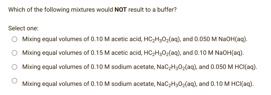 Which of the following mixtures would NOT result to a buffer?
Select one:
O Mixing equal volumes of 0.10 M acetic acid, HC₂H3O₂(aq), and 0.050 M NaOH(aq).
O Mixing equal volumes of 0.15 M acetic acid, HC₂H3O₂(aq), and 0.10 M NaOH(aq).
O Mixing equal volumes of 0.10 M sodium acetate, NaC₂H30₂(aq), and 0.050 M HCl(aq).
Mixing equal volumes of 0.10 M sodium acetate, NaC₂H3O₂(aq), and 0.10 M HCl(aq).