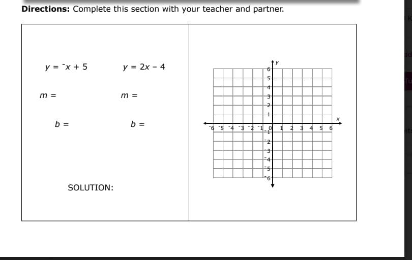 Directions: Complete this section with your teacher and partner.
y = "x + 5
y = 2x - 4
m =
m =
b =
b =
%3D
-6 s 4 3 2 1.0
1 2 3 4
5 6
2
F3
4
SOLUTION:
