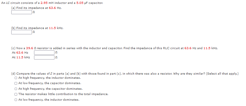 An LC circuit consists of a 2.95 mH inductor and a 5.05 pF capacitor.
(a) Find its impedance at 63.6 Hz.
(b) Find its impedance at 11.5 kHz.
(c) Now a 39.6 A resistor is added in series with the inductor and capacitor. Find the impedance of this RLC circuit at 63.6 Hz and 11.5 kHz.
At 63.6 Hz
At 11.5 kHz
(d) Compare the values of Z in parts (a) and (b) with those found in part (c), in which there was also a resistor. Why are they similar? (Select all that apply.)
O At high frequency, the inductor dominates.
O At low frequency, the capacitor dominates.
O At high frequency, the capacitor dominates.
O The resistor makes little contribution to the total impedance.
O At low frequency, the inductor dominates.
