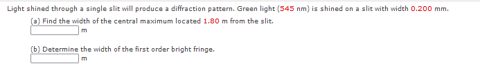 Light shined through a single slit will produce a diffraction pattern. Green light (545 nm) is shined on a slit with width 0.200 mm.
(a) Find the width of the central maximum located 1.80 m from the slit.
m
(b) Determine the width of the first order bright fringe.
m
