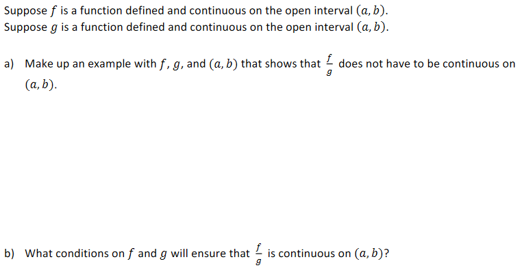Suppose f is a function defined and continuous on the open interval (a, b).
Suppose g is a function defined and continuous on the open interval (a, b).
a) Make up an example with f, g, and (a, b) that shows that does not have to be continuous on
(a, b).
b) What conditions on f and g will ensure that - is continuous on (a, b)?
