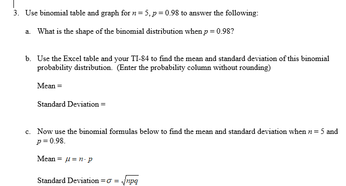 3. Use binomial table and graph for n= 5, p = 0.98 to answer the following:
a. What is the shape of the binomial distribution when p= 0.98?
b. Use the Excel table and your TI-84 to find the mean and standard deviation of this binomial
probability distribution. (Enter the probability column without rounding)
Mean =
Standard Deviation =
c. Now use the binomial formulas below to find the mean and standard deviation when n = 5 and
p = 0.98.
Mean = l = n- p
Standard Deviation =o = ynpg
