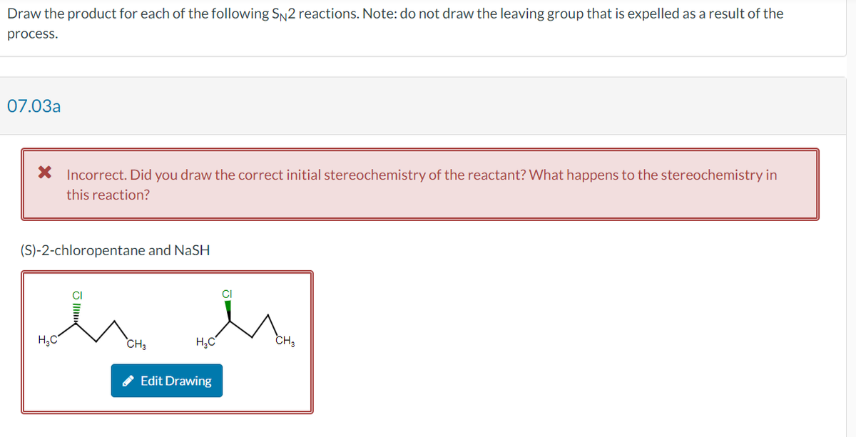 Draw the product for each of the following SN2 reactions. Note: do not draw the leaving group that is expelled as a result of the
process.
07.03a
X Incorrect. Did you draw the correct initial stereochemistry of the reactant? What happens to the stereochemistry in
this reaction?
(S)-2-chloropentane and NaSH
H₂C
CH3
H₂C
Edit Drawing
CI
CH3