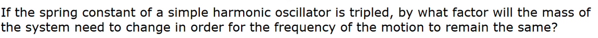 If the spring constant of a simple harmonic oscillator is tripled, by what factor will the mass of
the system need to change in order for the frequency of the motion to remain the same?
