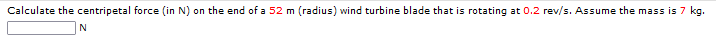 Calculate the centripetal force (in N) on the end of a 52 m (radius) wind turbine blade that is rotating at 0.2 rev/s. Assume the mass is 7 kg.
