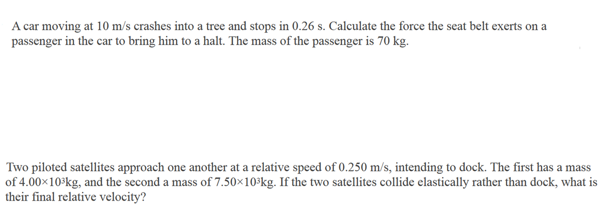 A car moving at 10 m/s crashes into a tree and stops in 0.26 s. Calculate the force the seat belt exerts on a
passenger in the car to bring him to a halt. The mass of the passenger is 70 kg.
Two piloted satellites approach one another at a relative speed of 0.250 m/s, intending to dock. The first has a mass
of 4.00x103kg, and the second a mass of 7.50×10³kg. If the two satellites collide elastically rather than dock, what is
their final relative velocity?
