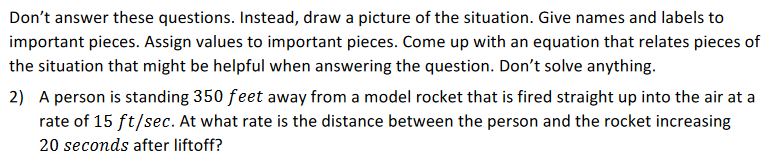 Don't answer these questions. Instead, draw a picture of the situation. Give names and labels to
important pieces. Assign values to important pieces. Come up with an equation that relates pieces of
the situation that might be helpful when answering the question. Don't solve anything.
2) A person is standing 350 feet away from a model rocket that is fired straight up into the air at a
rate of 15 ft/sec. At what rate is the distance between the person and the rocket increasing
20 seconds after liftoff?
