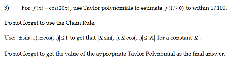 3)
For f(x)= cos(20x), use Taylor polynomials to estimate f(1/ 40) to within 1/100.
Do not forget to use the Chain Rule.
Use: |tsin(..), ±cos(...) <1 to get that |K sin(...), K cos(...) <|K| for a constant K.
Do not forget to get the value of the appropriate Taylor Polynomial as the final answer.
