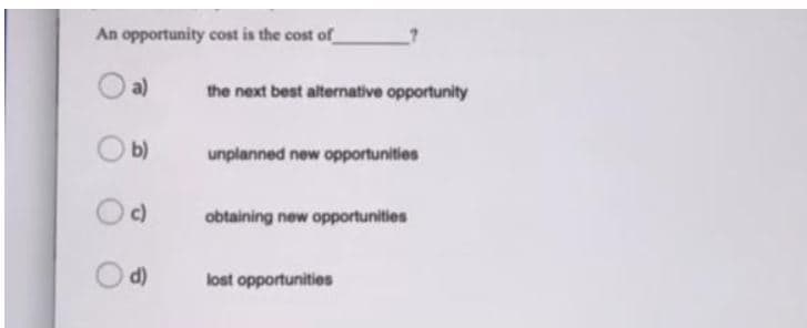 An opportunity cost is the cost of
a)
the next best alternative opportunity
b)
unplanned new opportunities
c)
obtaining new opportunities
d)
lost opportunities
