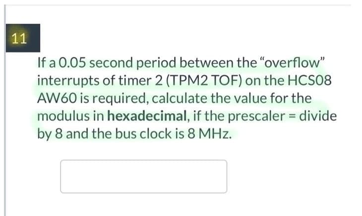 11
If a 0.05 second period between the "overflow"
interrupts of timer 2 (TPM2 TOF) on the HCS08
AW60 is required, calculate the value for the
modulus in hexadecimal, if the prescaler = divide
by 8 and the bus clock is 8 MHz.
