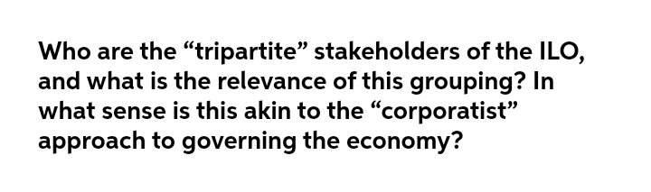 Who are the "“tripartite" stakeholders of the ILO,
and what is the relevance of this grouping? In
what sense is this akin to the "corporatist"
approach to governing the economy?
