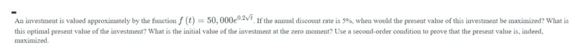 An investment is valued approximately by the function f (t) = 50, 000e0.2vt If the annual discount rate is 5%, when would the present value of this investment be maximized? What is
this optimal present value of the investment? What is the initial value of the investment at the zero moment? Use a second-order condition to prove that the present value is, indeed,
maximized.
