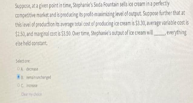 Suppose, at a given point in time, Stephanie's Soda Fountain sells ice cream in a perfectly
competitive market and is producing its profit-maximizing level of output. Suppose further that at
this level of production its average total cost of producing ice cream is $3.30, average variable cost is
$2.50, and marginal cost is $3.50. Over time, Stephanie's output of ice cream will
everything
else held constant.
Select one
OA decrease
*B. remain unchanged
Oc Increase
Clearmy choice
