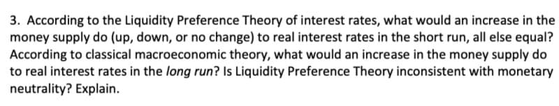 3. According to the Liquidity Preference Theory of interest rates, what would an increase in the
money supply do (up, down, or no change) to real interest rates in the short run, all else equal?
According to classical macroeconomic theory, what would an increase in the money supply do
to real interest rates in the long run? Is Liquidity Preference Theory inconsistent with monetary
neutrality? Explain.
