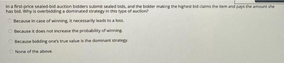 In a first-price sealed-bid auction bidders submit sealed bids, and the bidder making the highest bid claims the item and pays the amount she
has bid. Why is overbidding a dominated strategy in this type of auction?
Because in case of winning, it necessarily leads to a loss.
O Because it does not increase the probability of winning.
O Because bidding one's true value is the dominant strategy.
None of the above.
