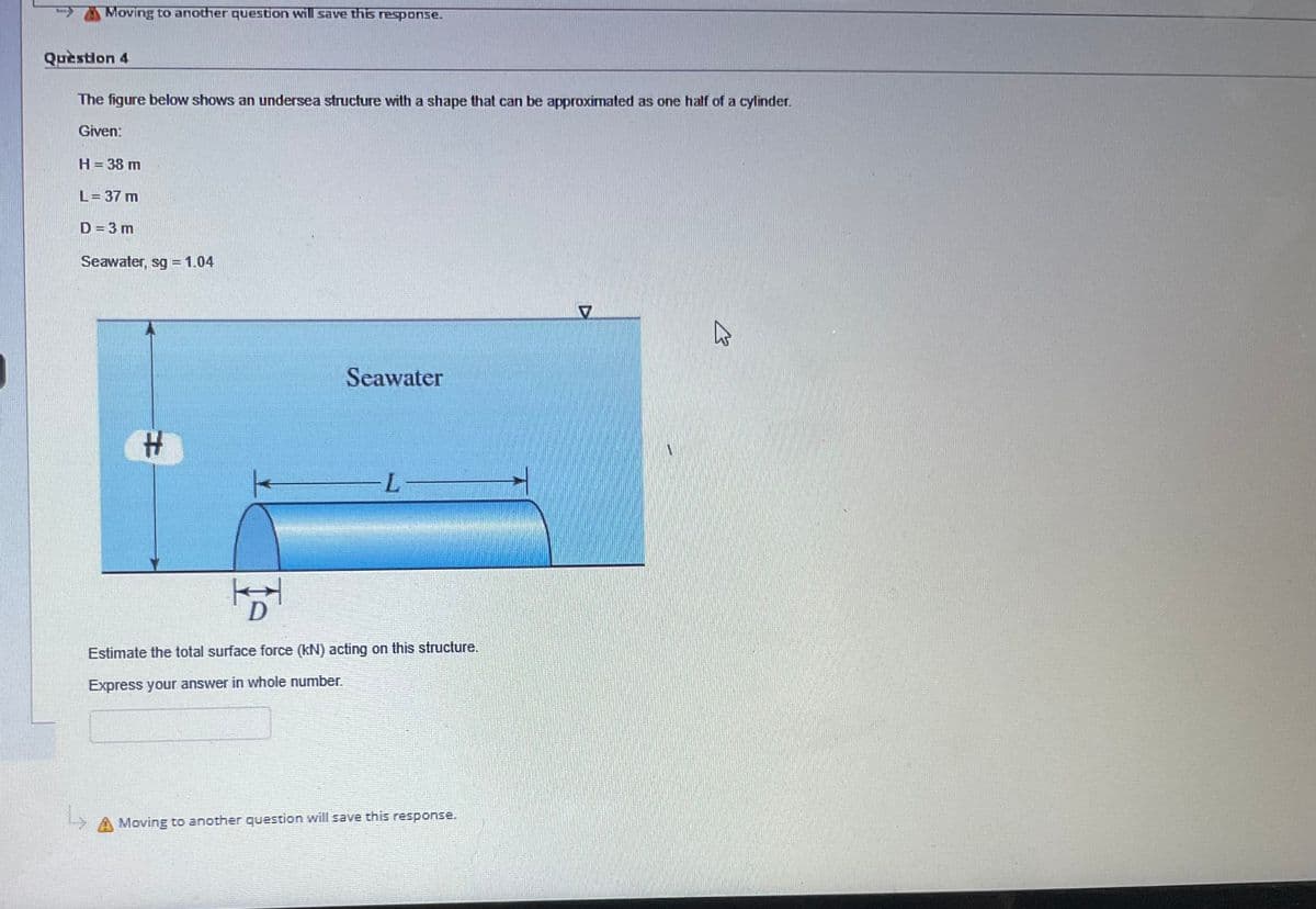 Moving to another question will save this response.
Question 4
The figure below shows an undersea structure with a shape that can be approximated as one half of a cylinder.
Given:
H = 38 m
L = 37 m
D = 3 m
Seawater, sg = 1.04
#
of
섬
Seawater
-L-
Estimate the total surface force (kN) acting on this structure.
Express your answer in whole number.
Moving to another question will save this response.
7
B