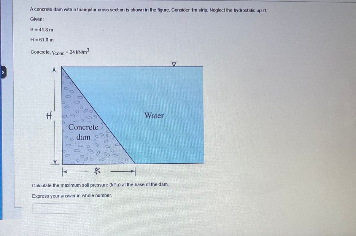 A concrete dam with a triangular cross section is shown in the figure. Consider 1m strip. Neglect the hydrostatic uplift.
Given:
B = 41.8 m
H = 61.8 m
Concrete, Yconc = 24 kN/m³
H
Concrete >>
dam
Water
B
Calculate the maximum soli pressure (kPa) at the base of the dam.
Express your answer in whole number.