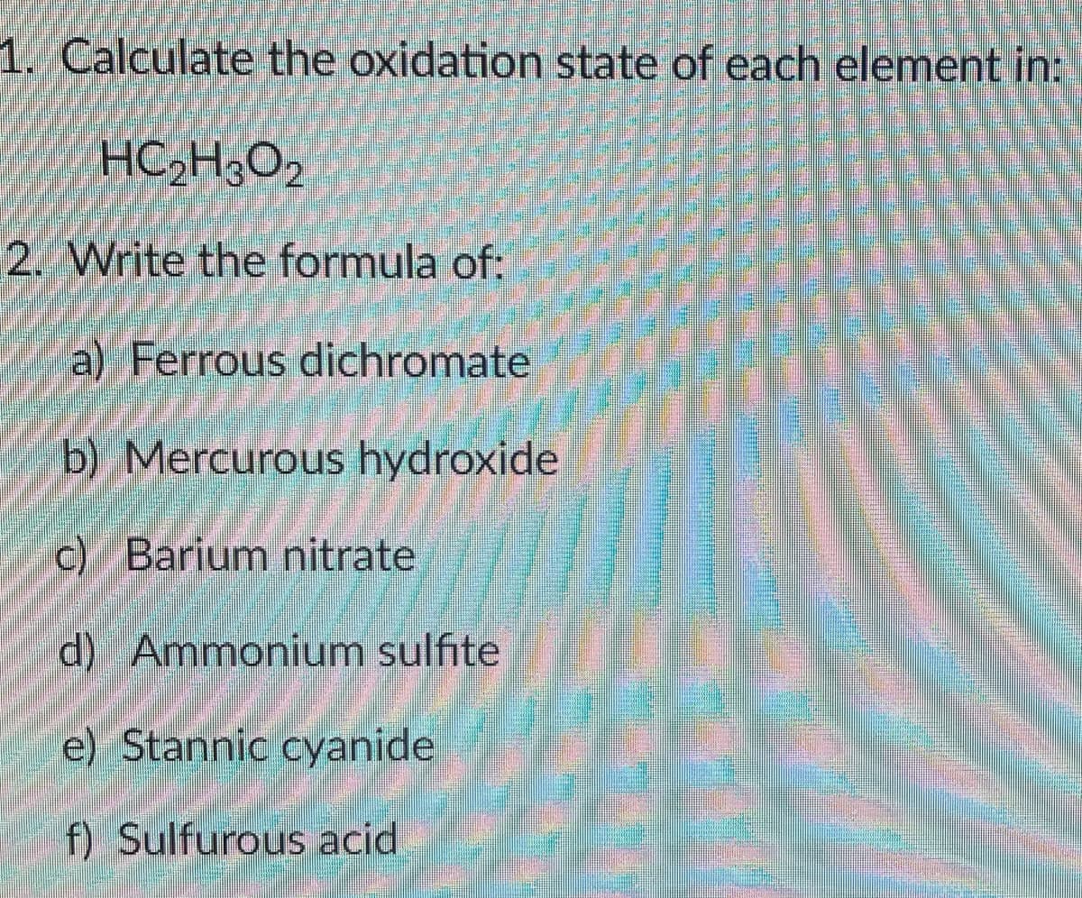 1. Calculate the oxidation state of each element in:
HC,H3O2
2. Write the formula of:
a) Ferrous dichromate
b) Mercurous hydroxide
c) Barium nitrate
d) Ammonium sulfite
e) Stannic cyanide
f) Sulfurous acid
