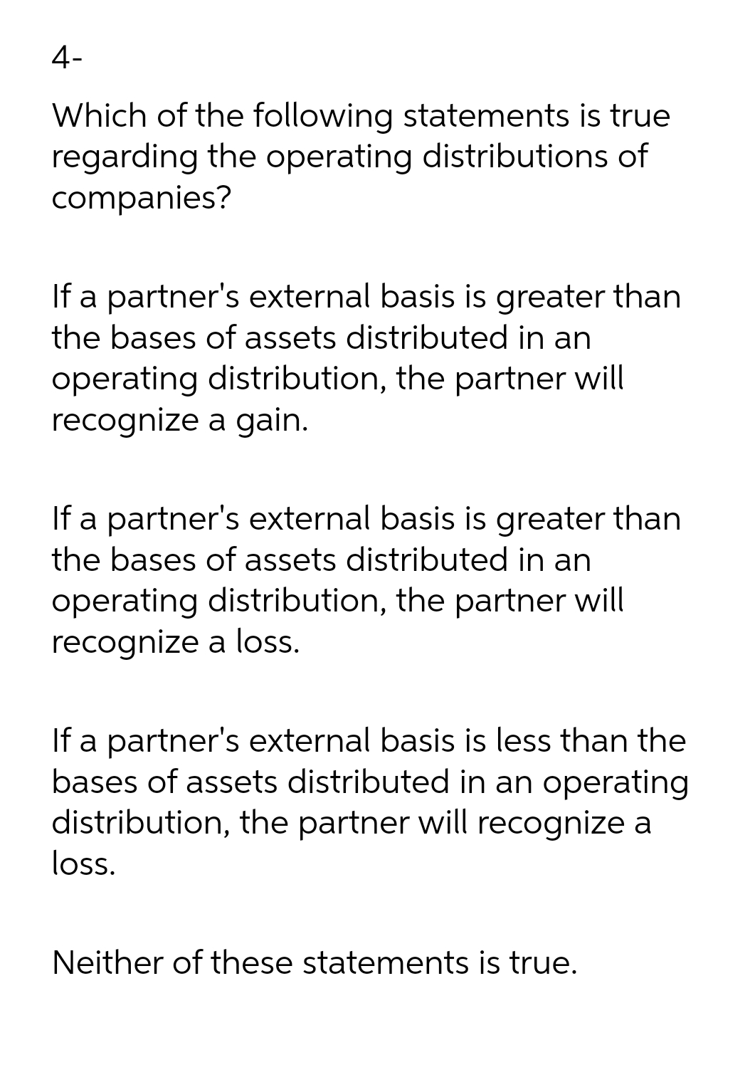 4-
Which of the following statements is true
regarding the operating distributions of
companies?
If a partner's external basis is greater than
the bases of assets distributed in an
operating distribution, the partner will
recognize a gain.
If a partner's external basis is greater than
the bases of assets distributed in an
operating distribution, the partner will
recognize a los.
If a partner's external basis is less than the
bases of assets distributed in an operating
distribution, the partner will recognize a
loss.
Neither of these statements is true.
