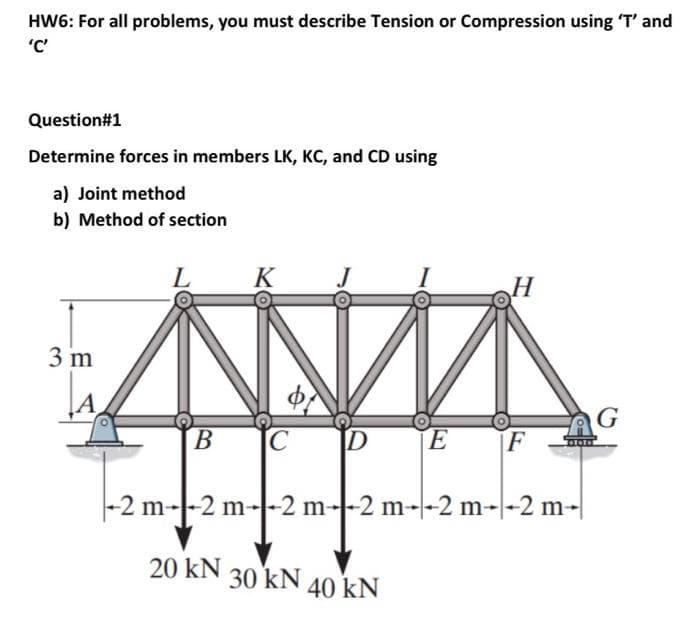 HW6: For all problems, you must describe Tension or Compression using T' and
'C'
Question#1
Determine forces in members LK, Kc, and CD using
a) Joint method
b) Method of section
L
K
H
3 m
G
В
ID
EF
-2 m--2 m--2 m--2 m--2 m--2 m-|
20 kN
30 kN
40 kN
