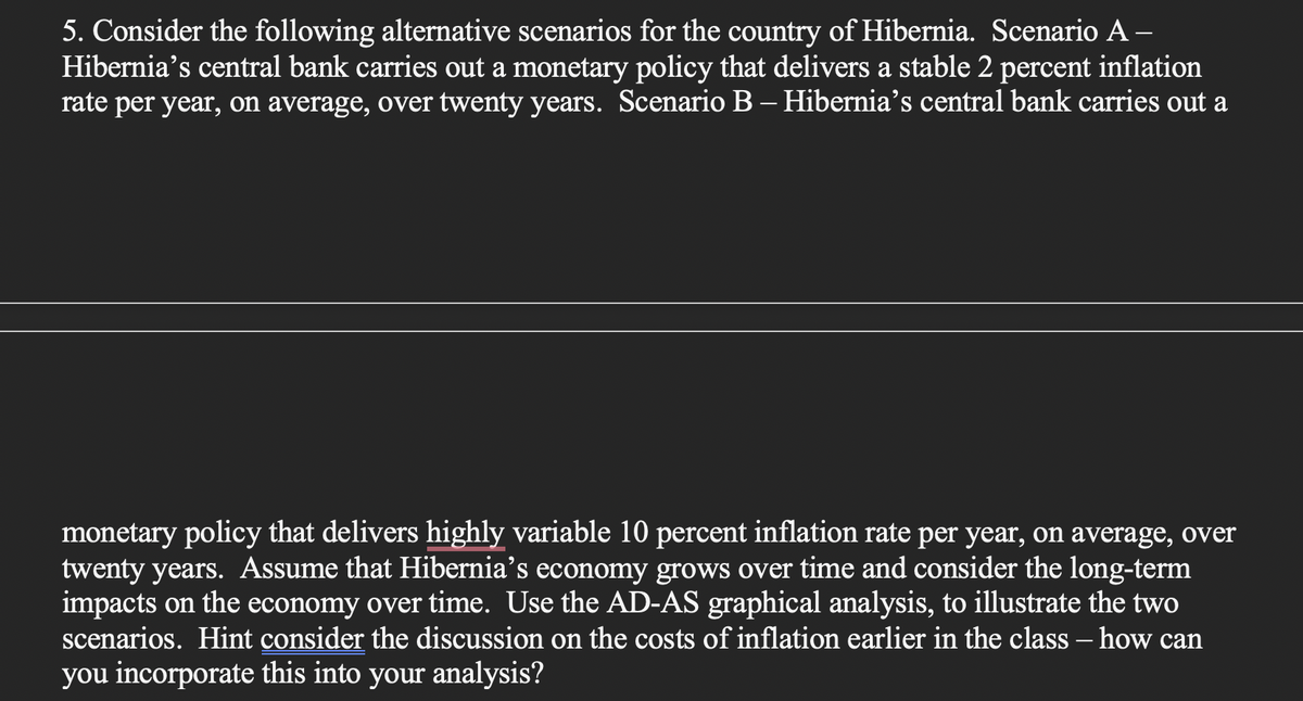 5. Consider the following alternative scenarios for the country of Hibernia. Scenario A –
Hibernia's central bank carries out a monetary policy that delivers a stable 2 percent inflation
rate per year, on average, over twenty years. Scenario B– Hibernia’s central bank carries out a
monetary policy that delivers highly variable 10 percent inflation rate per year, on average, over
twenty years. Assume that Hibernia’s economy grows over time and consider the long-term
impacts on the economy over time. Use the AD-AS graphical analysis, to illustrate the two
scenarios. Hint consider the discussion on the costs of inflation earlier in the class – how can
you incorporate this into your analysis?
