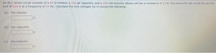An RLC series circuit consists of a 40 0 resistor, a 230 uF capacitor, and a 108 mH inductor whose coil has a resistance of 23 0. The source for the circuit has an ms
emf of 216 V at a frequency of S4 HZ. Calculate the rms voltages (in v) across the following.
(0) the resistor
(b) the capacitor
(c) the inductor
