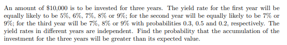 An amount of $10,000 is to be invested for three years. The yield rate for the first year will be
equally likely to be 5%, 6%, 7%, 8% or 9%; for the second year will be equally likely to be 7% or
9%; for the third year will be 7%, 8% or 9% with probabilities 0.3, 0.5 and 0.2, respectively. The
yield rates in different years are independent. Find the probability that the accumulation of the
investment for the three years will be greater than its expected value.
