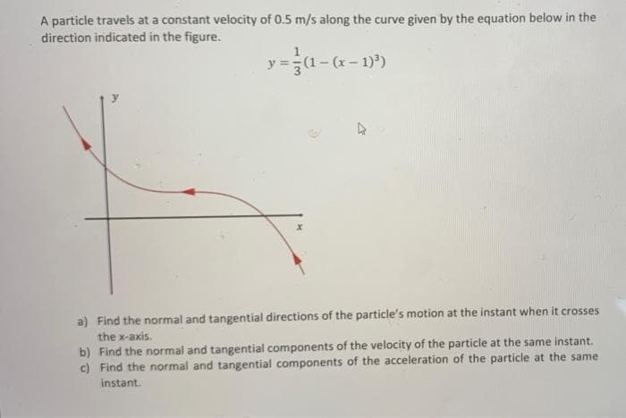 A particle travels at a constant velocity of 0.5 m/s along the curve given by the equation below in the
direction indicated in the figure.
(1-(x
a) Find the normal and tangential directions of the particle's motion at the instant when it crosses
the x-axis.
b) Find the normal and tangential components of the velocity of the particle at the same instant.
c) Find the normal and tangential components of the acceleration of the particle at the same
instant.

