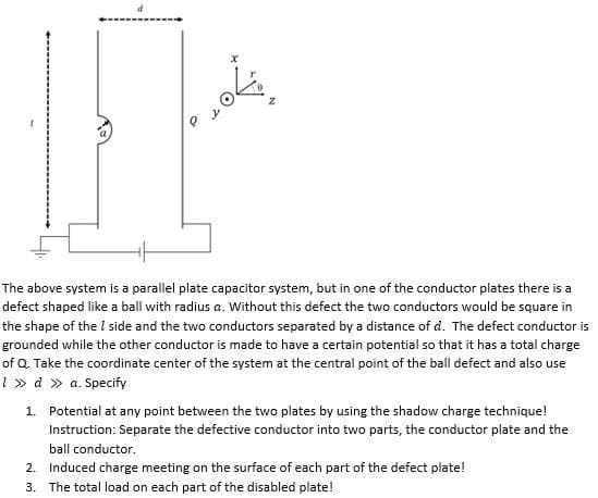 The above system is a parallel plate capacitor system, but in one of the conductor plates there is a
defect shaped like a ball with radius a. Without this defect the two conductors would be square in
the shape of the I side and the two conductors separated by a distance of d. The defect conductor is
grounded while the other conductor is made to have a certain potential so that it has a total charge
of Q. Take the coordinate center of the system at the central point of the ball defect and also use
1 » d » a. Specify
1. Potential at any point between the two plates by using the shadow charge technique!
Instruction: Separate the defective conductor into two parts, the conductor plate and the
ball conductor.
2. Induced charge meeting on the surface of each part of the defect plate!
3. The total load on each part of the disabled plate!
