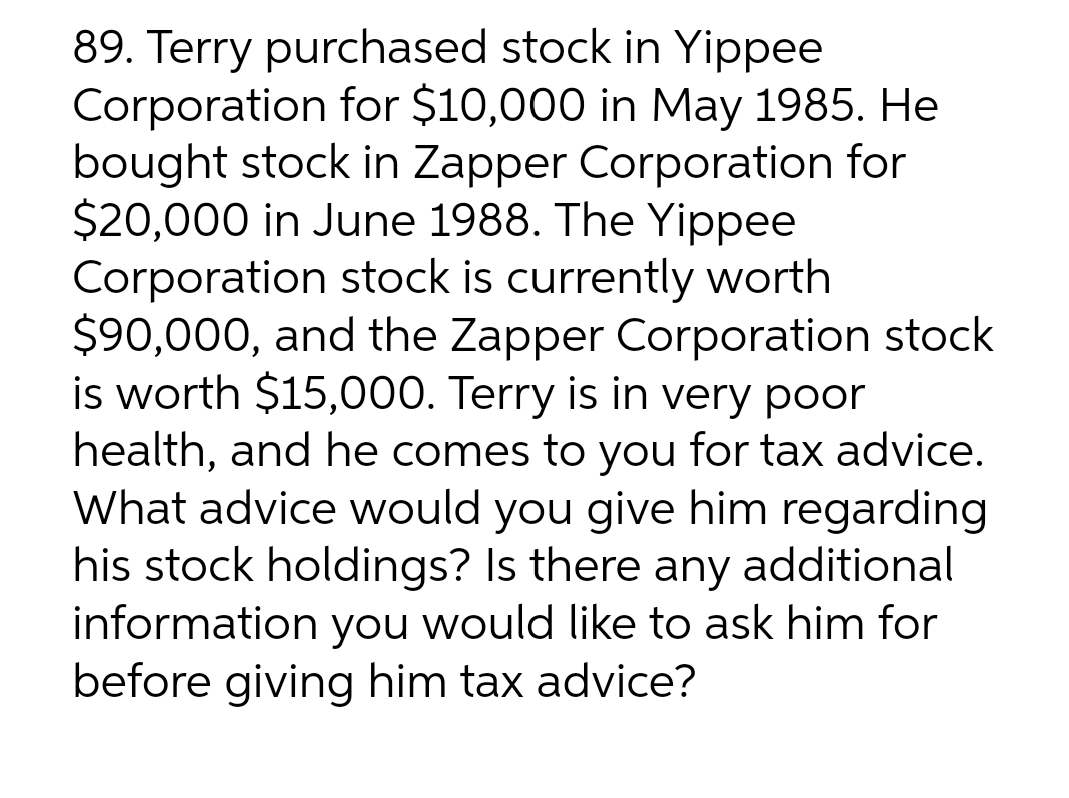 89. Terry purchased stock in Yippee
Corporation for $10,000 in May 1985. Hel
bought stock in Zapper Corporation for
$20,000 in June 1988. The Yippee
Corporation stock is currently worth
$90,000, and the Zapper Corporation stock
is worth $15,000. Terry is in very poor
health, and he comes to you for tax advice.
What advice would you give him regarding
his stock holdings? Is there any additional
information you would like to ask him for
before giving him tax advice?