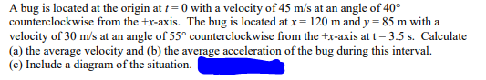 A bug is located at the origin at t=0 with a velocity of 45 m/s at an angle of 40°
counterclockwise from the +x-axis. The bug is located at x = 120 m and y=85 m with a
velocity of 30 m/s at an angle of 55° counterclockwise from the +x-axis at t = 3.5 s. Calculate
(a) the average velocity and (b) the average acceleration of the bug during this interval.
(c) Include a diagram of the situation.