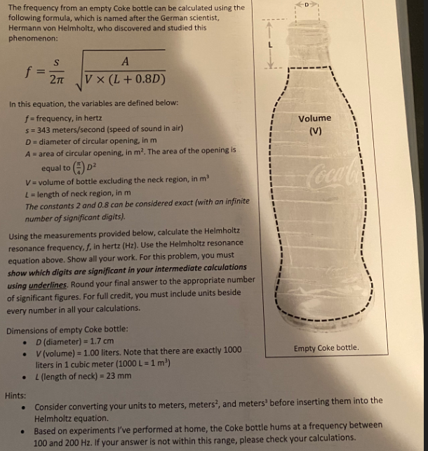 The frequency from an empty Coke bottle can be calculated using the
following formula, which is named after the German scientist,
Hermann von Helmholtz, who discovered and studied this
phenomenon:
f
In this equation, the variables are defined below:
f = frequency, in hertz
s = 343 meters/second (speed of sound in air)
D
= diameter of circular opening, in m
A = area of circular opening, in m². The area of the opening is
equal to (D²
V
= volume of bottle excluding the neck region, in m³
L = length of neck region, in m
The constants 2 and 0.8 can be considered exact (with an infinite
number of significant digits).
S
2πT
Using the measurements provided below, calculate the Helmholtz
resonance frequency, f, in hertz (Hz). Use the Helmholtz resonance
equation above. Show all your work. For this problem, you must
show which digits are significant in your intermediate calculations
using underlines. Round your final answer to the appropriate number
of significant figures. For full credit, you must include units beside
every number in all your calculations.
●
A
V x (L + 0.8D)
Dimensions of empty Coke bottle:
D (diameter) = 1.7 cm
V (volume) = 1.00 liters. Note that there are exactly 1000
liters in 1 cubic meter (1000 L = 1 m³)
L (length of neck) = 23 mm
●
Hints:
.
Volume
(V)
Coca-Co
Empty Coke bottle.
Consider converting your units to meters, meters², and meters before inserting them into the
Helmholtz equation.
Based on experiments I've performed at home, the Coke bottle hums at a frequency between
100 and 200 Hz. If your answer is not within this range, please check your calculations.