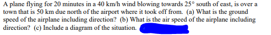 A plane flying for 20 minutes in a 40 km/h wind blowing towards 25° south of east, is over a
town that is 50 km due north of the airport where it took off from. (a) What is the ground
speed of the airplane including direction? (b) What is the air speed of the airplane including
direction? (c) Include a diagram of the situation.