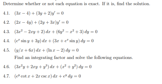 Determine whether or not each equation is exact. If it is, find the solution.
4.1. (3x4)+(3+2)y' = 0
4.2. (2x - 4y) + (2y + 3x)y=0
4.3. (3x²2xy +2) dx + (6y² - x² + 3) dy = 0
4.4. (e sin y + 3y) dx + (3x + e* sin y) dy = 0
4.5. (y/x+6x) dx + (lnx - 2) dy = 0
Find an integrating factor and solve the following equations.
(3x²y + 2xy+y³) dx + (x² + y²) dy = 0
4.6.
4.7. (e cotx + 2x csc x) dx + e dy = 0
