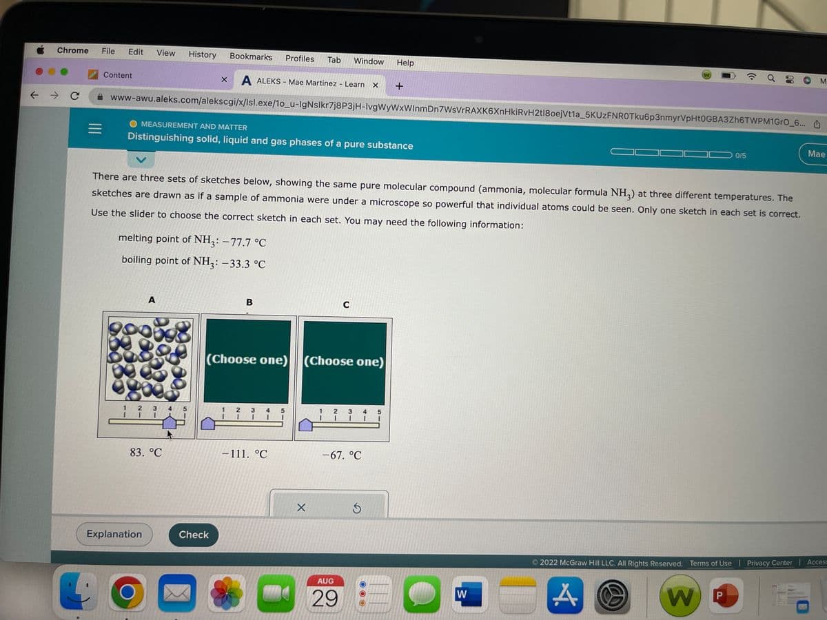 ←
Chrome File Edit View History Bookmarks Profiles Tab Window Help
X A ALEKS - Mae Martinez - Learn
→ C
=
Content
www-awu.aleks.com/alekscgi/x/lsl.exe/1o_u-IgNslkr7j8P3jH-lvgWyWxWInmDn7WsVrRAXK6XnHkiRvH2tl8oejVt1a_5KUzFNROTku6p3nmyrVpHt0GBA3Zh6TWPM1GrO_6...
MEASUREMENT AND MATTER
Distinguishing solid, liquid and gas phases of a pure substance
melting point of NH3: -77.7 °C
boiling point of NH3: -33.3 °C
69
goo
There are three sets of sketches below, showing the same pure molecular compound (ammonia, molecular formula NH3) at three different temperatures. The
sketches are drawn as if a sample of ammonia were under a microscope so powerful that individual atoms could be seen. Only one sketch in each set is correct.
Use the slider to choose the correct sketch in each set. You may need the following information:
1 2
I
A
Explanation
D8
3
I
83. °C
8
00
4 5
Check
B
1
(Choose one) (Choose one)
2 3
1 I
-111. °℃
5
X
C
X +
2 3 4
1
I
-67. °C
AUG
29
Ś
W
A
a
0/5
W
00
2022 McGraw Hill LLC. All Rights Reserved. Terms of Use | Privacy Center
P
M
Mae
Access