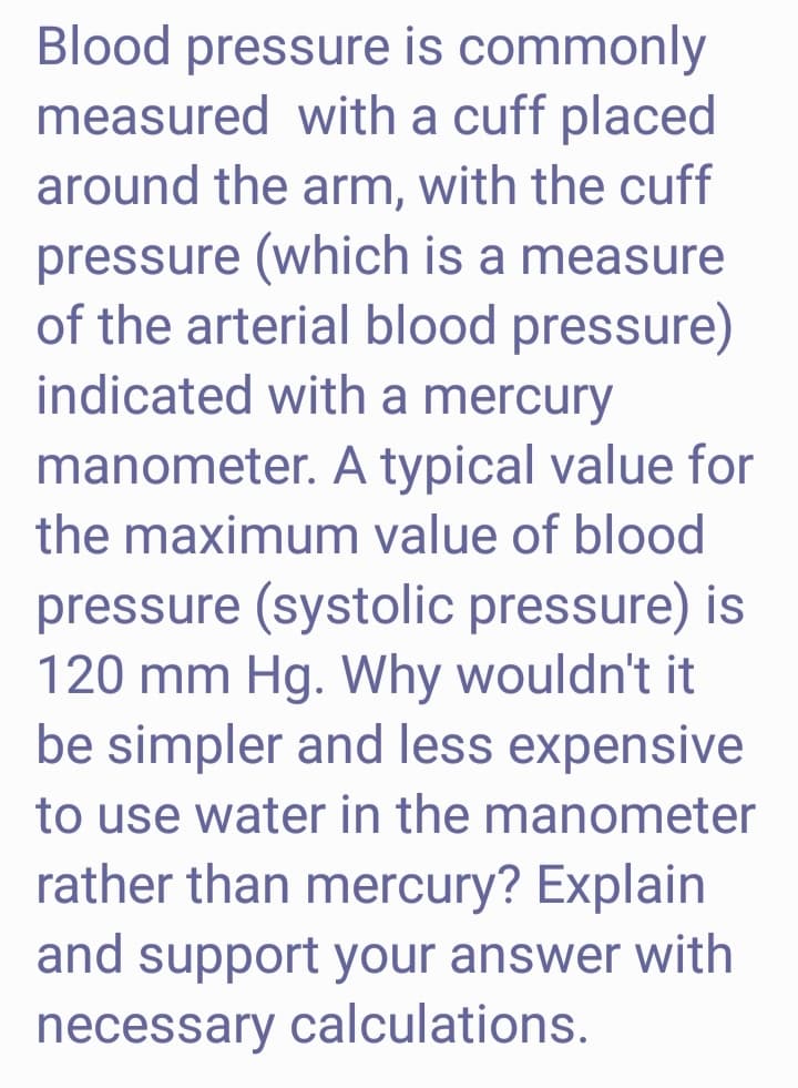 Blood pressure is commonly
measured with a cuff placed
around the arm, with the cuff
pressure (which is a measure
of the arterial blood pressure)
indicated with a mercury
manometer. A typical value for
the maximum value of blood
pressure (systolic pressure) is
120 mm Hg. Why wouldn't it
be simpler and less expensive
to use water in the manometer
rather than mercury? Explain
and support your answer with
necessary calculations.
