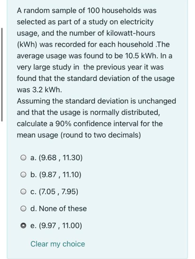 A random sample of 100 households was
selected as part of a study on electricity
usage, and the number of kilowatt-hours
(kWh) was recorded for each household .The
average usage was found to be 10.5 kWh. In a
very large study in the previous year it was
found that the standard deviation of the usage
was 3.2 kWh.
Assuming the standard deviation is unchanged
and that the usage is normally distributed,
calculate a 90% confidence interval for the
mean usage (round to two decimals)
a. (9.68 , 11.30)
O b. (9.87 , 11.10)
О с. (7.05, 7.95)
O d. None of these
O e. (9.97 , 11.00)
Clear my choice
